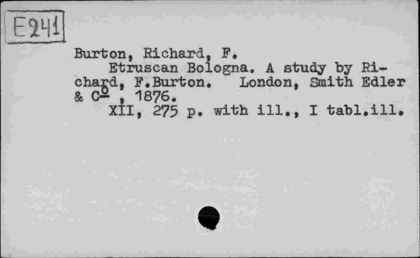 ﻿EÎ41
Burton, Richard, F.
Etruscan Bologna. A study by Richard, F.Burton. London, Smith Edler & G— , 1876.
XII, 275 p. with ill., I tabl.ill.